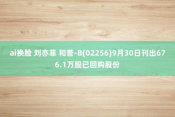 ai换脸 刘亦菲 和誉-B(02256)9月30日刊出676.1万股已回购股份