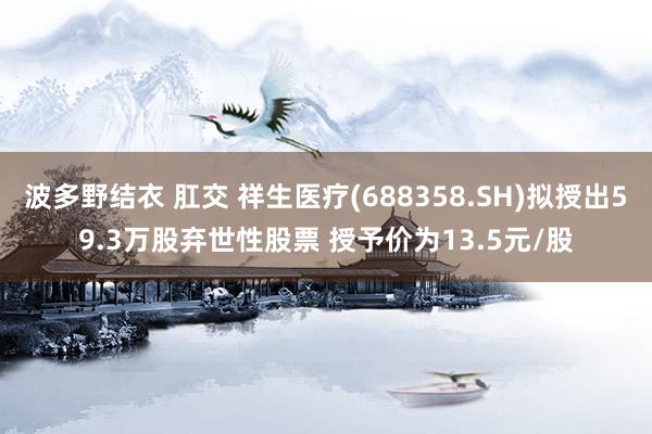 波多野结衣 肛交 祥生医疗(688358.SH)拟授出59.3万股弃世性股票 授予价为13.5元/股