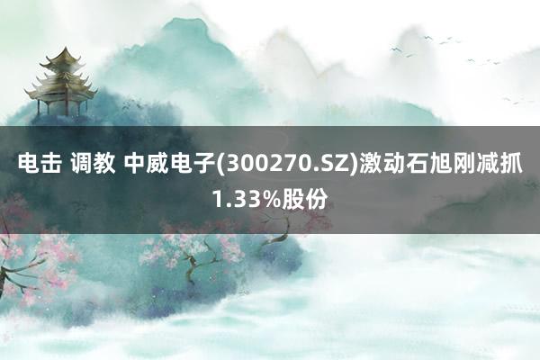 电击 调教 中威电子(300270.SZ)激动石旭刚减抓1.33%股份