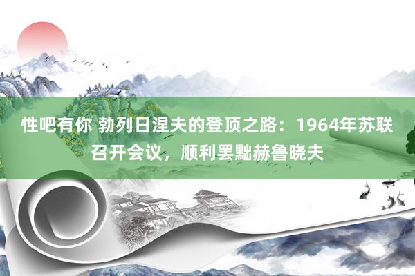 性吧有你 勃列日涅夫的登顶之路：1964年苏联召开会议，顺利罢黜赫鲁晓夫