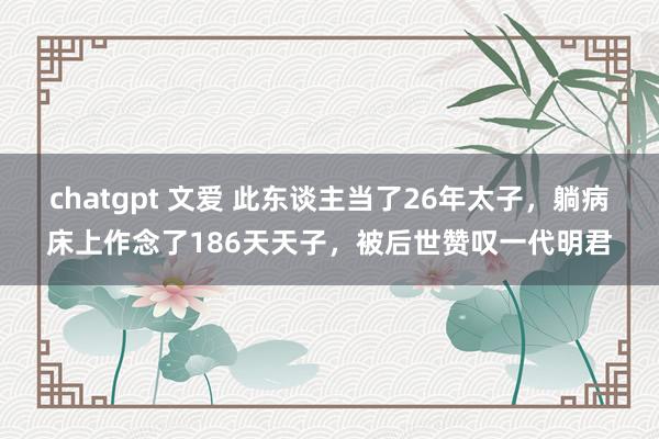 chatgpt 文爱 此东谈主当了26年太子，躺病床上作念了186天天子，被后世赞叹一代明君