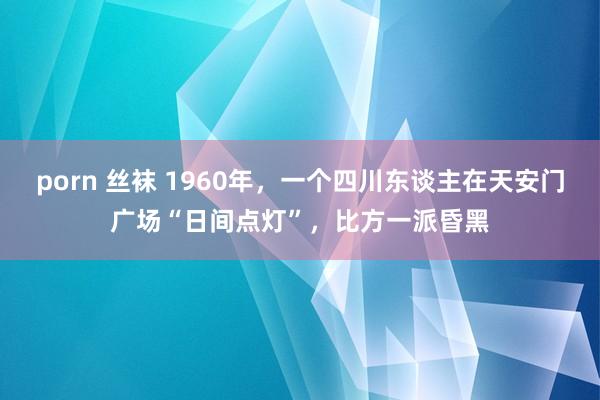 porn 丝袜 1960年，一个四川东谈主在天安门广场“日间点灯”，比方一派昏黑