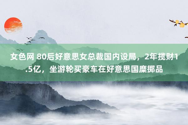 女色网 80后好意思女总裁国内设局，2年揽财1.5亿，坐游轮买豪车在好意思国糜掷品