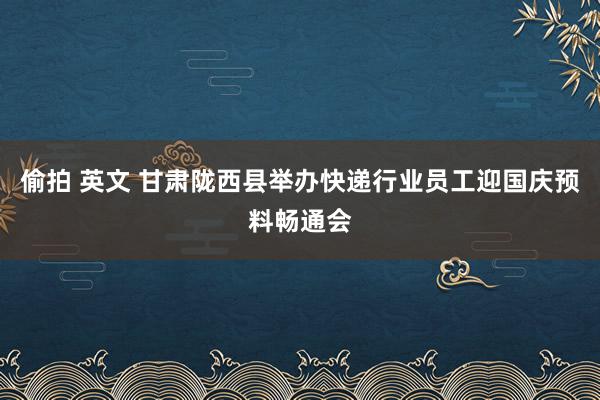 偷拍 英文 甘肃陇西县举办快递行业员工迎国庆预料畅通会