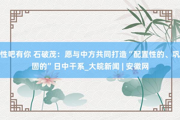 性吧有你 石破茂：愿与中方共同打造“配置性的、巩固的”日中干系_大皖新闻 | 安徽网