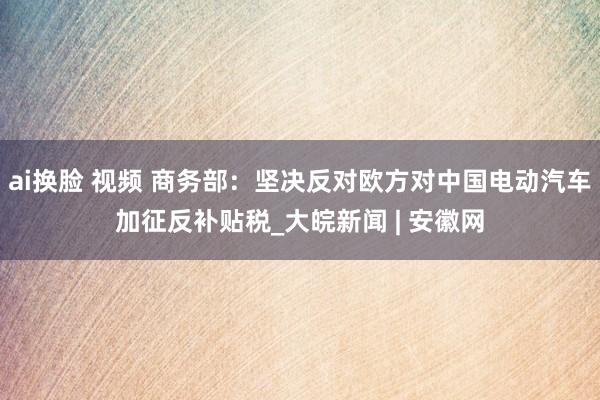 ai换脸 视频 商务部：坚决反对欧方对中国电动汽车加征反补贴税_大皖新闻 | 安徽网