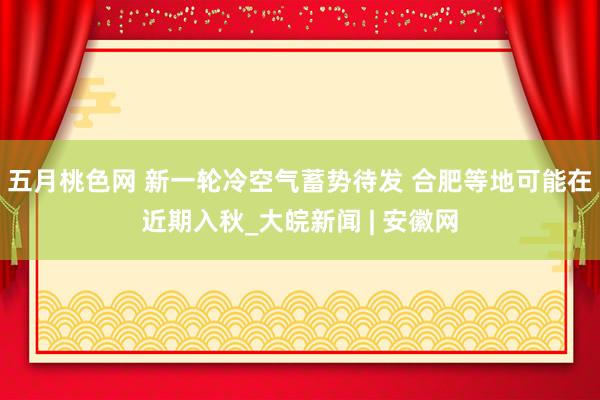 五月桃色网 新一轮冷空气蓄势待发 合肥等地可能在近期入秋_大皖新闻 | 安徽网