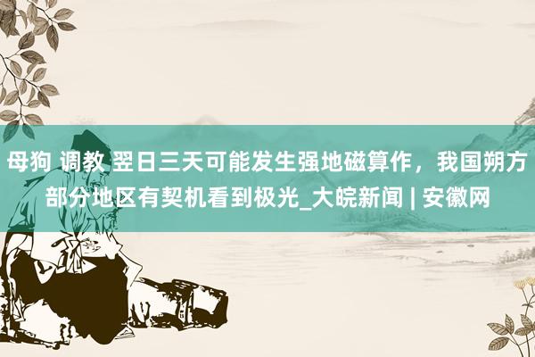 母狗 调教 翌日三天可能发生强地磁算作，我国朔方部分地区有契机看到极光_大皖新闻 | 安徽网