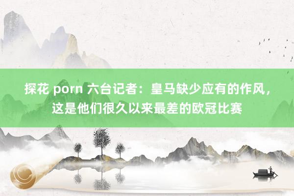 探花 porn 六台记者：皇马缺少应有的作风，这是他们很久以来最差的欧冠比赛