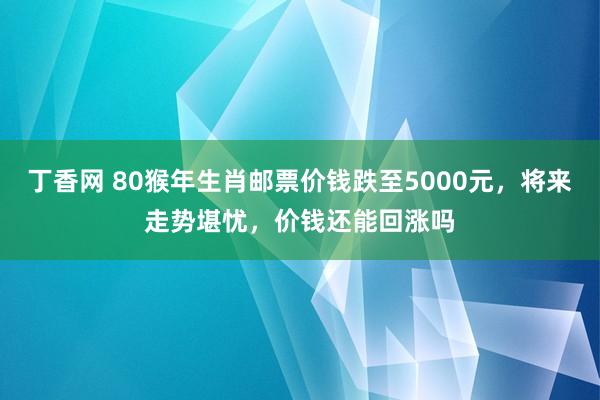 丁香网 80猴年生肖邮票价钱跌至5000元，将来走势堪忧，价钱还能回涨吗