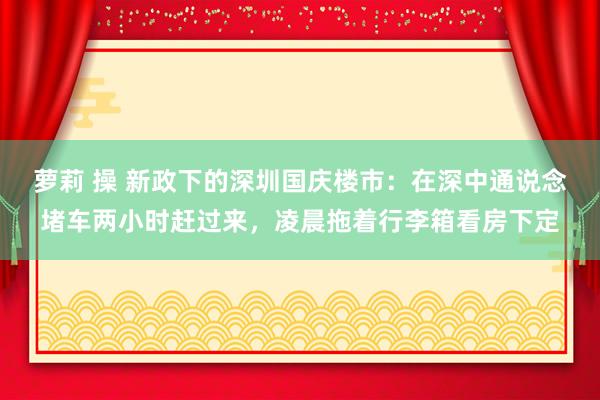 萝莉 操 新政下的深圳国庆楼市：在深中通说念堵车两小时赶过来，凌晨拖着行李箱看房下定