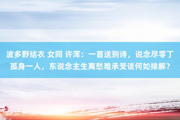 波多野结衣 女同 许浑：一首送别诗，说念尽零丁孤身一人，东说念主生离愁难承受该何如排解？