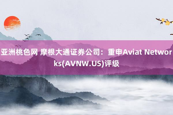 亚洲桃色网 摩根大通证券公司：重申Aviat Networks(AVNW.US)评级