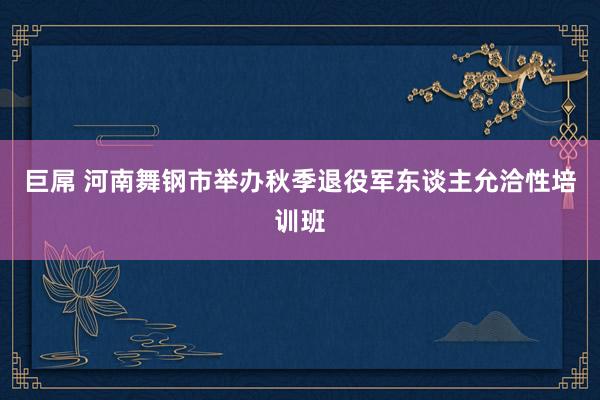 巨屌 河南舞钢市举办秋季退役军东谈主允洽性培训班