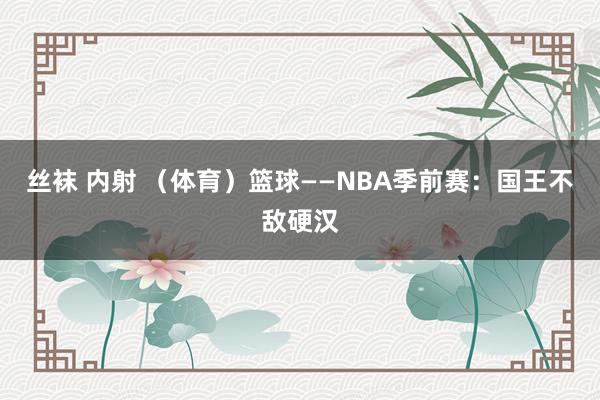 丝袜 内射 （体育）篮球——NBA季前赛：国王不敌硬汉