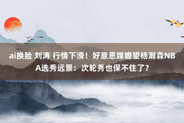 ai换脸 刘涛 行情下滑！好意思媒瞻望杨瀚森NBA选秀远景：次轮秀也保不住了？