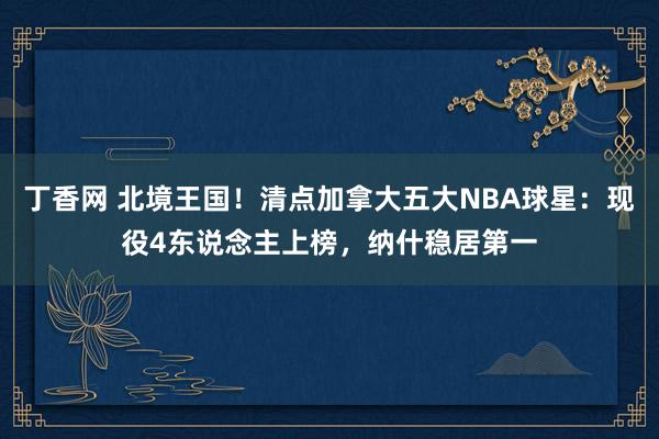 丁香网 北境王国！清点加拿大五大NBA球星：现役4东说念主上榜，纳什稳居第一