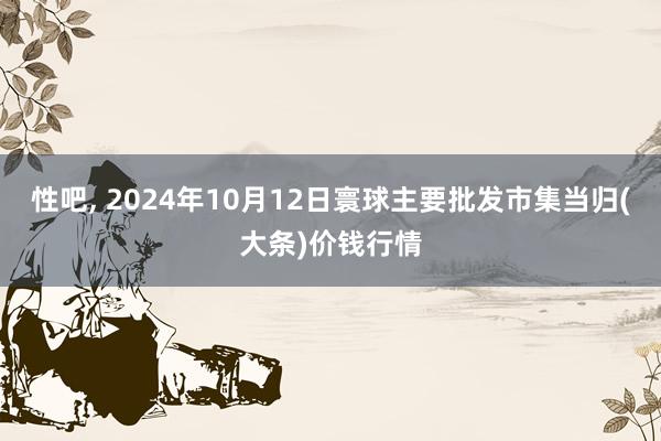 性吧， 2024年10月12日寰球主要批发市集当归(大条)价钱行情