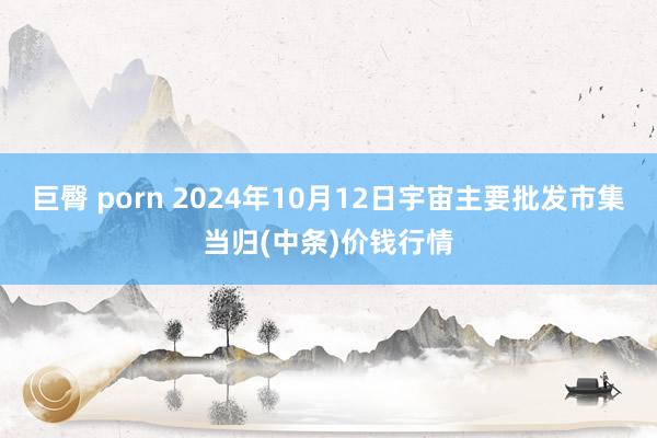 巨臀 porn 2024年10月12日宇宙主要批发市集当归(中条)价钱行情