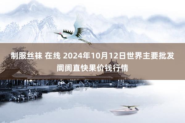 制服丝袜 在线 2024年10月12日世界主要批发阛阓直快果价钱行情