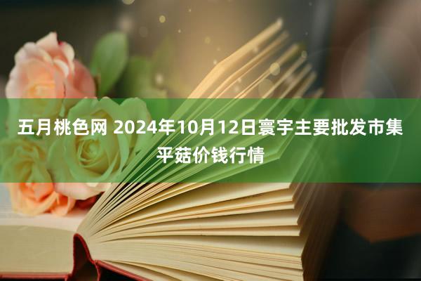 五月桃色网 2024年10月12日寰宇主要批发市集平菇价钱行情