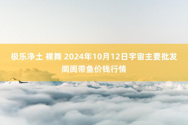 极乐净土 裸舞 2024年10月12日宇宙主要批发阛阓带鱼价钱行情