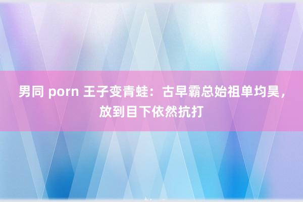 男同 porn 王子变青蛙：古早霸总始祖单均昊，放到目下依然抗打