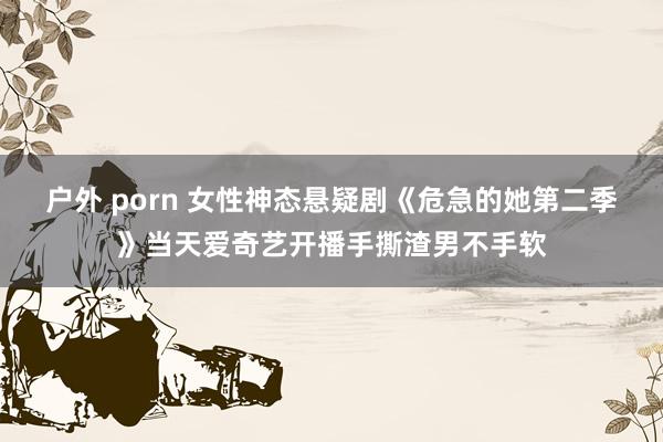 户外 porn 女性神态悬疑剧《危急的她第二季》当天爱奇艺开播手撕渣男不手软