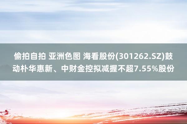 偷拍自拍 亚洲色图 海看股份(301262.SZ)鼓动朴华惠新、中财金控拟减握不超7.55%股份