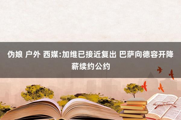 伪娘 户外 西媒:加维已接近复出 巴萨向德容开降薪续约公约