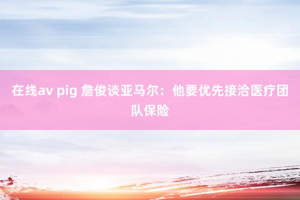 在线av pig 詹俊谈亚马尔：他要优先接洽医疗团队保险