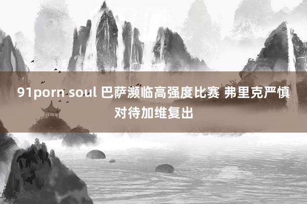 91porn soul 巴萨濒临高强度比赛 弗里克严慎对待加维复出