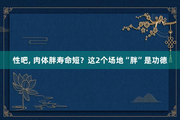 性吧， 肉体胖寿命短？这2个场地“胖”是功德