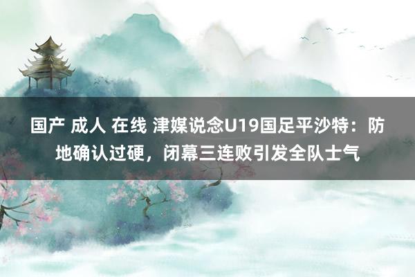 国产 成人 在线 津媒说念U19国足平沙特：防地确认过硬，闭幕三连败引发全队士气