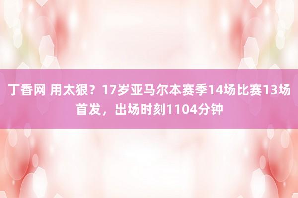 丁香网 用太狠？17岁亚马尔本赛季14场比赛13场首发，出场时刻1104分钟