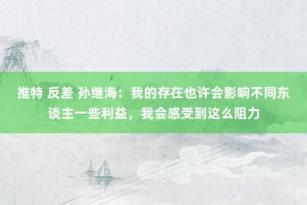 推特 反差 孙继海：我的存在也许会影响不同东谈主一些利益，我会感受到这么阻力