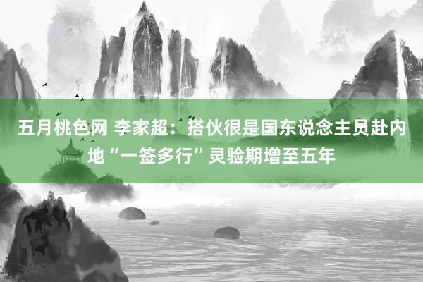 五月桃色网 李家超：搭伙很是国东说念主员赴内地“一签多行”灵验期增至五年