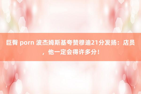 巨臀 porn 波杰姆斯基夸赞穆迪21分发扬：店员，他一定会得许多分！