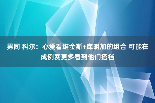 男同 科尔：心爱看维金斯+库明加的组合 可能在成例赛更多看到他们搭档