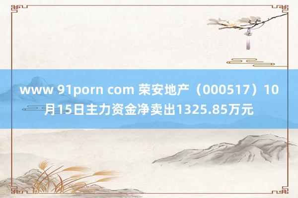 www 91porn com 荣安地产（000517）10月15日主力资金净卖出1325.85万元