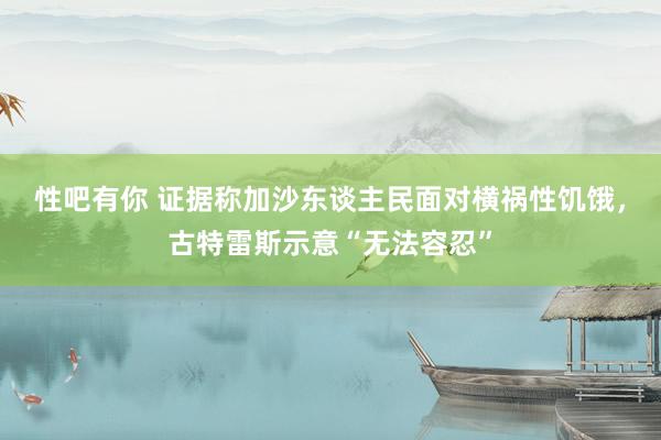 性吧有你 证据称加沙东谈主民面对横祸性饥饿，古特雷斯示意“无法容忍”