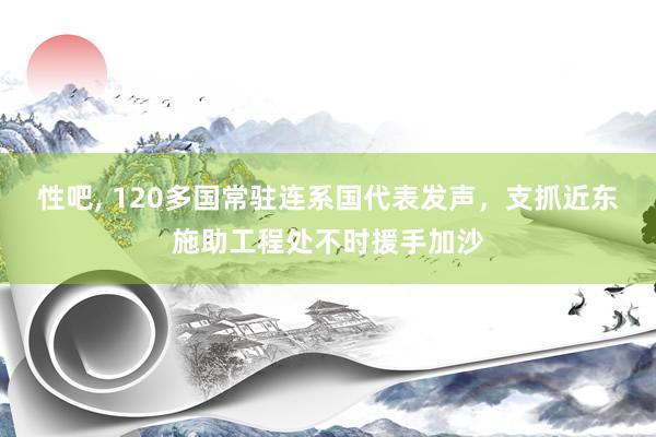 性吧， 120多国常驻连系国代表发声，支抓近东施助工程处不时援手加沙