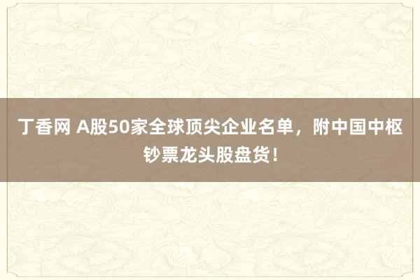 丁香网 A股50家全球顶尖企业名单，附中国中枢钞票龙头股盘货！