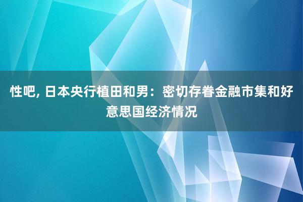 性吧， 日本央行植田和男：密切存眷金融市集和好意思国经济情况