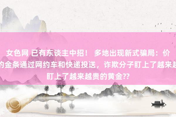 女色网 已有东谈主中招！ 多地出现新式骗局：价值数十万元的金条通过网约车和快递投送，诈欺分子盯上了越来越贵的黄金??