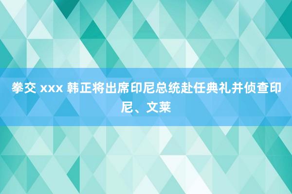 拳交 xxx 韩正将出席印尼总统赴任典礼并侦查印尼、文莱