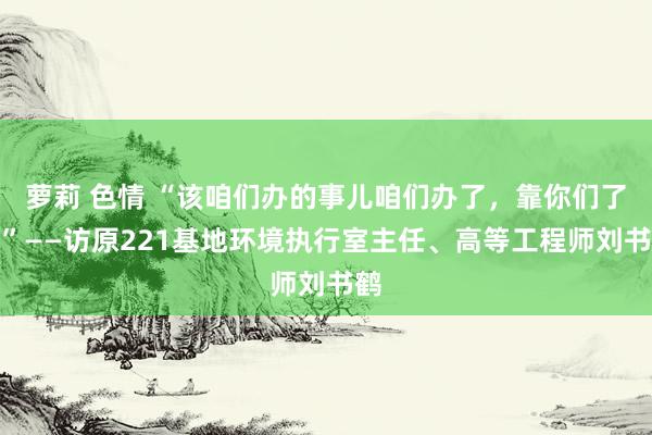 萝莉 色情 “该咱们办的事儿咱们办了，靠你们了！”——访原221基地环境执行室主任、高等工程师刘书鹤