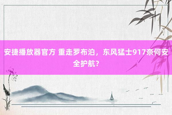 安捷播放器官方 重走罗布泊，东风猛士917奈何安全护航？