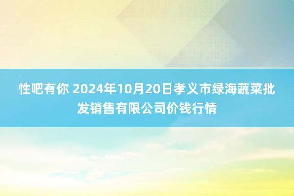 性吧有你 2024年10月20日孝义市绿海蔬菜批发销售有限公司价钱行情