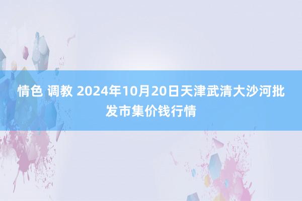 情色 调教 2024年10月20日天津武清大沙河批发市集价钱行情